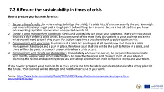 7.2.6 Ensure the sustainability in times of crisis
How to prepareyour businessfor crisis:
1. Secure a line of credits (or make savings to bridge the crisis); If a crisis hits, it’s not necessarily the end. You might
just need a littlehelp to get past a rough patch before things turn around. Secure a line of credit so you have
extra working capitalin reserve when unexpected events hit.
2. Create a crisis management handbook; Stress and uncertaintycan cloud your judgment. That’s why you should
developa plan before a crisis strikes. Envisionseveral of the most likely disruptions to your business and think
what you will need to do if they occur. Put action steps into a crisis handbookto guide you in a crisis.
3. Communicate with your team; In advance of a crisis, let employees at all levels know that there is a crisis
management handbookand a plan in place. Reinforce to all that this will be the path to follow in a crisis, and
there will not be panic or as much uncertainty when a crisis occurs.
4. Communicate with clients and stakeholders; Immediately when a crisis occurs, be prepared to communicate
with clients, suppliers and other stakeholders.Be proactiveto advise and reassure them of your advance
planning,the recent and upcoming steps you are taking, and maintaintheir confidence in you and your team.
If you haven’t prepared your business for a crisis, now is the time to take lessons learned and craft a strong plan for
the future. Your business will be stronger and healthier because of your work.
Source: https://www.forbes.com/sites/jeffbevis/2020/03/19/4-ways-that-business-owners-can-prepare-for-a-
crisis/#5b924936281e
 