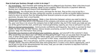 How to lead your business through a crisis in six steps ?
• Act immediately - don’t hesitate with making decisions to safeguard your business. Now is the time to put
a freeze on all discretionary spending. Speak to your suppliers about discounts or payment deferrals.
Review your marketing and research and development spend.
• Make forecast - You should plan for the worst, and hope for the best. Plan on this crisis to last for a
minimum of three months, but then rolling into summer, so assume it will be six months before business
starts to return to normal. Run the following three forecast scenarios on your cash flow: optimistic,
pesimistic, the plan that is most feasible
• Distinguish between cash and revenue - Make a clear distinction between actions you need to take to
protect your cash flow, which is the lifeblood of the company, and actions you take to generate revenue.
Yes, your core focus is to ensure the company lives to fight another day, but if the moves you make put you
out of the game from the start, and kill your revenue-generating capacity, you may as well pack it up now.
• Work on internal communication - Communicate confidently and frequently. Your team is worried, for their
health, for their jobs, for their families. Silence breeds uncertainty, so don’t let them fill the void with
guesses– keep the information flow coming
• Remember your business is still all about your customers, not you - put yourself in the customer’s shoes.
Why would they care about your call? What are they going through? How can you help them through this
now, or when things open back up again? What makes your communication any different from the
hundreds of others they’re receiving? Put yourself in their shoes, understand what they need.
• Look to the future - This crisis will pass, and the companies that survive will come out the other side
stronger, leaner, and more efficient than they were going into it. In every crisis,there’s opportunity, and if
you’ve got on top of the aforementioned five areas, now, you can take a moment to step back from the
battlefield, and look for opportunities.
Source: https://www.entrepreneur.com/article/349493
 