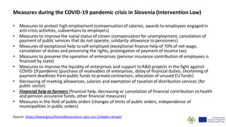 Measures during the COVID-19 pandemic crisis in Slovenia (Intervention Law)
• Measures to protect high employment (compensation of salaries, awards to employees engaged in
anti-crisis activities, subventions to employers)
• Measures to improve the social status of citizen (compensation for unemployment, cancelation of
payment of public services that do not operate, solidarity allowance to pensioners)
• Measures of exceptional help to self-employed (exceptional finance help of 70% of net wage,
cancelation of duties and preserving the rights, prolongation of payment of income tax)
• Measures to preserve the operation of enterprises (pension insurance contribution of employees is
financed by state)
• Measures to improve the liquidity of enterprises and support to R&D projects in the fight against
COVID-19 pandemic (purchase of receivables of enterprises, delay of financial duties, shortening of
payment deadlines from public funds to private contractors, allocation of unused EU funds)
• Decreasing of meeting allowances, salaries and exemption of taxationof distribution services (for
public sector)
• Financial help to farmers (financial help, decreasing or cancelation of financial contribution to health
and pension assurance funds, other financial measures)
• Measures in the field of public orders (changes of limits of public orders, independence of
municipalities in public orders)
Source: https://www.gov.si/teme/koronavirus-sars-cov-2/vladni-ukrepi/
 