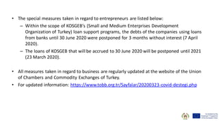 • The special measures taken in regard to entrepreneurs are listed below:
– Within the scope of KOSGEB's (Small and Medium Enterprises Development
Organization of Turkey) loan support programs, the debts of the companies using loans
from banks until 30 June 2020 were postponed for 3 months without interest (7 April
2020).
– The loans of KOSGEB that will be accrued to 30 June 2020 will be postponed until 2021
(23 March 2020).
• All measures taken in regard to business are regularly updated at the website of the Union
of Chambers and Commodity Exchanges of Turkey.
• For updated information: https://www.tobb.org.tr/Sayfalar/20200323-covid-destegi.php
 