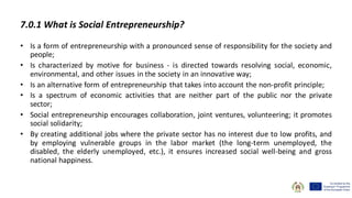7.0.1 What is Social Entrepreneurship?
• Is a form of entrepreneurship with a pronounced sense of responsibility for the society and
people;
• Is characterized by motive for business - is directed towards resolving social, economic,
environmental, and other issues in the society in an innovative way;
• Is an alternative form of entrepreneurship that takes into account the non-profit principle;
• Is a spectrum of economic activities that are neither part of the public nor the private
sector;
• Social entrepreneurship encourages collaboration, joint ventures, volunteering; it promotes
social solidarity;
• By creating additional jobs where the private sector has no interest due to low profits, and
by employing vulnerable groups in the labor market (the long-term unemployed, the
disabled, the elderly unemployed, etc.), it ensures increased social well-being and gross
national happiness.
 