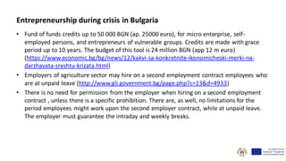 Entrepreneurship during crisis in Bulgaria
• Fund of funds credits up to 50 000 BGN (ap. 25000 euro), for micro enterprise, self-
employed persons, and entrepreneurs of vulnerable groups. Credits are made with grace
period up to 10 years. The budget of this tool is 24 million BGN (app 12 m euro)
(https://www.economic.bg/bg/news/12/kakvi-sa-konkretnite-ikonomicheski-merki-na-
darzhavata-sreshtu-krizata.html)
• Employers of agriculture sector may hire on a second employment contract employees who
are at unpaid leave (http://www.gli.government.bg/page.php?c=13&d=4933)
• There is no need for permission from the employer when hiring on a second employment
contract , unless there is a specific prohibition. There are, as well, no limitations for the
period employees might work upon the second employer contract, while at unpaid leave.
The employer must guarantee the intraday and weekly breaks.
 