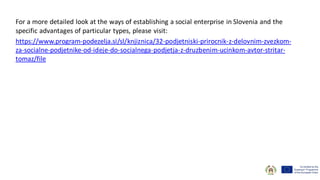 For a more detailed look at the ways of establishing a social enterprise in Slovenia and the
specific advantages of particular types, please visit:
https://www.program-podezelja.si/sl/knjiznica/32-podjetniski-prirocnik-z-delovnim-zvezkom-
za-socialne-podjetnike-od-ideje-do-socialnega-podjetja-z-druzbenim-ucinkom-avtor-stritar-
tomaz/file
 