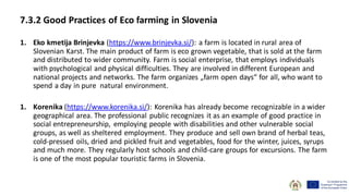 7.3.2 Good Practices of Eco farming in Slovenia
1. Eko kmetija Brinjevka (https://www.brinjevka.si/): a farm is located in rural area of
Slovenian Karst. The main product of farm is eco grown vegetable, that is sold at the farm
and distributed to wider community. Farm is social enterprise, that employs individuals
with psychological and physical difficulties. They are involved in different European and
national projects and networks. The farm organizes „farm open days“ for all, who want to
spend a day in pure natural environment.
1. Korenika (https://www.korenika.si/): Korenika has already become recognizable in a wider
geographical area. The professional public recognizes it as an example of good practice in
social entrepreneurship, employing people with disabilities and other vulnerable social
groups, as well as sheltered employment. They produce and sell own brand of herbal teas,
cold-pressed oils, dried and pickled fruit and vegetables, food for the winter, juices, syrups
and much more. They regularly host schools and child-care groups for excursions. The farm
is one of the most popular touristic farms in Slovenia.
 