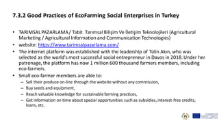 7.3.2 Good Practices of EcoFarming Social Enterprises in Turkey
• TARIMSALPAZARLAMA/ Tabit Tarımsal Bilişim Ve İletişim Teknolojileri (Agricultural
Marketing / Agricultural Information and Communication Technologies)
• website: https://www.tarimsalpazarlama.com/
• The internet platform was established with the leadership of Tülin Akın, who was
selected as the world's most successful social entrepreneur in Davos in 2018.Under her
patronage, the platform has now 1 million 600 thousand farmers members, including
eco-farmers.
• Small eco-farmer members are able to:
– Sell their produce on-line through the website without any commission,
– Buy seeds and equipment,
– Reach valuable knowledge for sustainablefarming practices,
– Get information on time about special opportunities such as subsidies, interest-free credits,
loans, etc.
 