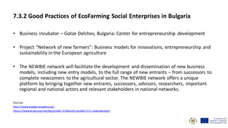 • Business incubator – Gotze Delchev, Bulgaria: Center for entrepreneurship development
• Project “Network of new farmers”: Business models for innovations, entrepreneurship and
sustainability in the European agriculture
• The NEWBIE network will facilitate the development and dissemination of new business
models, including new entry models, to the full range of new entrants – from successors to
complete newcomers to the agricultural sector. The NEWBIE network offers a unique
platform by bringing together new entrants, successors, advisors, researchers, important
regional and national actors and relevant stakeholders in national networks.
Sources:
http://www.newbie-academy.eu/
https://www.bi-gd.org/site/bg/proekti-2/tekushti-proekti/111-newbieproject
7.3.2 Good Practices of EcoFarming Social Enterprises in Bulgaria
 