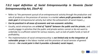 7.0.2 Legal definition of Social Entrepreneurship in Slovenia (Social
Entrepreneurship Act, ZSocP-A)
• Refers to "the permanent pursuit of an entrepreneurial activity through the production and
sale of products or the provision of services in a market where profit generation is not the
main goal of entrepreneurial activity, but rather the achievement of social impact.„;
• Can be practiced in all areas of economic and non-economic activities;
• Usually, social enterprises are a kind of "hybrid" between the public and the private, and
usually engage in activities that the public and private sectors cannot or do not want to
undertake to a sufficient extent for various reasons, such as lack of public funds or lack of
profitability;
• The implementation of social entrepreneurship is not limited only to the integration of
vulnerable groups in the labour market and the provision of social services of general
interest – the crucial point is that it provides a (broader) social impact;
 