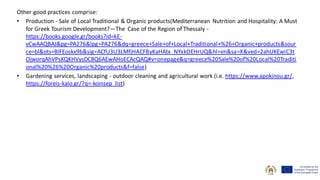 Other good practices comprise:
• Production - Sale of Local Traditional & Organic products(Mediterranean Nutrition and Hospitality: A Must
for Greek Tourism Development?—The Case of the Region of Thessaly -
https://books.google.gr/books?id=kE-
vCwAAQBAJ&pg=PA276&lpg=PA276&dq=greece+Sale+of+Local+Traditional+%26+Organic+products&sour
ce=bl&ots=BIFEoskx9b&sig=ACfU3U3LMfjHACFByKaHAtx_NYxkOEHrUQ&hl=en&sa=X&ved=2ahUKEwiC3t
OjworqAhVPsKQKHVysDC8Q6AEwAHoECAcQAQ#v=onepage&q=greece%20Sale%20of%20Local%20Traditi
onal%20%26%20Organic%20products&f=false)
• Gardening services, landscaping - outdoor cleaning and agricultural work (i.e. https://www.apokinou.gr/,
https://foreis-kalo.gr/?q=-koinsep_list)
 