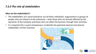 7.3.3 The role of stakeholders
Who are the stakeholders?
• The stakeholders of a social enterprise are all those individuals, organizations or groups of
people who are relevant to the enterprise – both those who are directly affected by the
operation of the company and those who can affect the business through their activities.
• It is important for a social entrepreneur to identify the potential external and internal
stakeholders of their business:
 