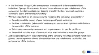 • In the “business life cycle”, the entrepreneur interacts with different stakeholders -
individuals / groups / institutions. Some of those who are not yet stakeholders of the
company at the start-up stage may become crucial in the later stages of creating a
“successful social entrepreneurship story”.
• Why is it important for an entrepreneur to recognize the company's stakeholders?
– To understand the impact of your business on different audiences.
– To allow stakeholders (when and if necessary) to express their opinions and influence
the operation of the business.
– To increase community awareness and responsiveness to specific problems.
– To establish suitable ways of communication with individual stakeholder groups.
• Just like considering how the performance of the company will affect different stakeholder
groups, the entrepreneur should also consider how the stakeholders could affect the
performance of the business.
 