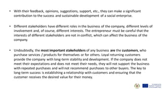 • With their feedback, opinions, suggestions, support, etc., they can make a significant
contribution to the success and sustainable development of a social enterprise.
• Different stakeholders have different roles in the business of the company, different levels of
involvement and, of course, different interests. The entrepreneur must be careful that the
interests of different stakeholders are not in conflict, which can affect the business of the
company.
• Undoubtedly, the most important stakeholders of any business are the customers, who
purchase services / products for themselves or for others. Loyal returning customers
provide the company with long-term stability and development. If the company does not
meet their expectations and does not meet their needs, they will not support the business
with repeated purchases and will not recommend purchases to other buyers. The key to
long-term success is establishing a relationship with customers and ensuring that the
customer receives the desired value for their money.
 