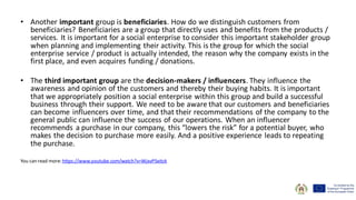 • Another important group is beneficiaries. How do we distinguish customers from
beneficiaries? Beneficiaries are a group that directly uses and benefits from the products /
services. It is important for a social enterprise to consider this important stakeholder group
when planning and implementing their activity. This is the group for which the social
enterprise service / product is actually intended, the reason why the company exists in the
first place, and even acquires funding / donations.
• The third important group are the decision-makers / influencers. They influence the
awareness and opinion of the customers and thereby their buying habits. It is important
that we appropriately position a social enterprise within this group and build a successful
business through their support. We need to be aware that our customers and beneficiaries
can become influencers over time, and that their recommendations of the company to the
general public can influence the success of our operations. When an influencer
recommends a purchase in our company, this “lowers the risk” for a potential buyer, who
makes the decision to purchase more easily. And a positive experience leads to repeating
the purchase.
You can read more: https://www.youtube.com/watch?v=WjxvP5eitzk
 