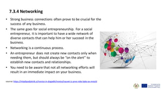 • Strong business connections often prove to be crucial for the
success of any business.
• The same goes for social entrepreneurship. For a social
entrepreneur, it is important to have a wide network of
diverse contacts that can help him or her succeed in the
business.
• Networking is a continuous process.
• An entrepreneur does not create new contacts only when
needing them, but should always be “on the alert” to
establish new contacts and relationships.
• You need to be aware that not all networking efforts will
result in an immediate impact on your business.
source: https://mladipodjetnik.si/novice-in-dogodki/novice/nasvet-iz-prve-roke-kako-se-mreziti
7.3.4 Networking
 