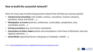 How to build the successful network?
There are many ways to build strong personal network that will help your business growth:
• Interpersonal networking (role models, mentors, consultants, investors, donators,
volunteers, family and friends, ….)
• Participation at events (seminars, conferences, round tables, competitions, fairs,
consultation events ….)
• Joining associations (e.g. Eco Farmers association)
• Connections to Policy makers (events and consultations in the frame of Ministries, local and
regional authorities …)
• Social Media (specialised forums and groups on Facebook, LinkedIn …)
source: https://mladipodjetnik.si/novice-in-dogodki/novice/nasvet-iz-prve-roke-kako-se-mreziti
 