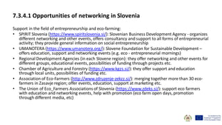 7.3.4.1 Opportunities of networking in Slovenia
Support in the field of entrepreneurship and eco-farming:
• SPIRIT Slovenia (https://www.spiritslovenia.si/): Slovenian Business Development Agency - organizes
different networking and other events, offers consultancy and support to all forms of entrepreneurial
activity; they provide general information on social entrepreneurship
• UMANOTERA (https://www.umanotera.org/): Slovene Foundation for Sustainable Development –
offers education, support and networking events (e.g. eco - entrepreneurial mornings)
• Regional Development Agencies (in each Slovene region): they offer networking and other events for
different groups, educational events, possibilities of funding through projects etc.
• Chamber of Agriculture and Forestry (https://www.kgzs.si/): they offer support and education
through local units, possibilities of funding etc.
• Association of Eco-Farmers (http://www.zdruzenje-zekzz.si/): merging together more than 30 eco-
farmers in Zasavje region; offer events, education, support at marketing etc.
• The Union of Eco_Farmers Associations of Slovenia (https://www.zdeks.si/): support eco farmers
with education and networking events, help with promotion (eco farm open days, promotion
through different media, etc)
 