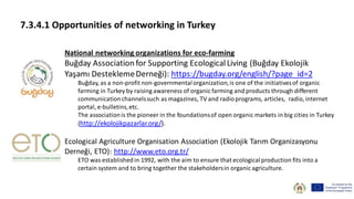 7.3.4.1 Opportunities of networking in Turkey
National networking organizations for eco-farming
Buğday Association for Supporting EcologicalLiving (Buğday Ekolojik
Yaşamı DesteklemeDerneği): https://bugday.org/english/?page_id=2
Buğday, as a non-profit non-governmentalorganization,is one of the initiativesof organic
farming in Turkey by raising awareness of organic farming and products through different
communicationchannelssuch as magazines, TV and radioprograms, articles, radio,internet
portal, e-bulletins,etc.
The associationis the pioneer in the foundationsof open organic markets in big cities in Turkey
(http://ekolojikpazarlar.org/).
Ecological Agriculture Organisation Association (Ekolojik Tarım Organizasyonu
Derneği, ETO): http://www.eto.org.tr/
ETO was establishedin 1992, with the aim to ensure that ecologicalproduction fits into a
certain system and to bring together the stakeholdersin organic agriculture.
 
