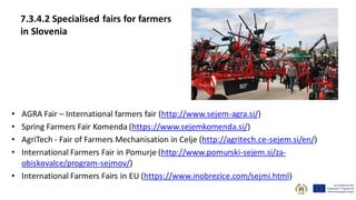 7.3.4.2 Specialised fairs for farmers
in Slovenia
• AGRA Fair – International farmers fair (http://www.sejem-agra.si/)
• Spring Farmers Fair Komenda (https://www.sejemkomenda.si/)
• AgriTech - Fair of Farmers Mechanisation in Celje (http://agritech.ce-sejem.si/en/)
• International Farmers Fair in Pomurje (http://www.pomurski-sejem.si/za-
obiskovalce/program-sejmov/)
• International Farmers Fairs in EU (https://www.inobrezice.com/sejmi.html)
 