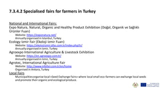 7.3.4.2 Specialised fairs for farmers in Turkey
National and International Fairs:
Expo Natura, Natural, Organic and Healthy Product Exhibition (Doğal, Organik ve Sağlıklı
Ürünler Fuarı)
Website: https://exponatura.net/
Annuallyorganisedin Istanbul,Turkey
Ecology Izmir Fair (Ekoloji Izmir Fuarı)
Website: https://ekolojiizmir.izfas.com.tr/index.php/tr/
Annuallyorganisedin Izmir, Turkey
Agroexpo International Agriculture & Livestock Exhibition
Website: https://en.agroexpo.com.tr/
Annuallyorganisedin Izmir, Turkey
Agrotec, International Agriculture Fair
Website: http://www.infofair.com.tr/en/home
Organised in Ankara,Turkey
Local Fairs
Municipalitiesorganise local«Seed Exchange Fairs» where localsmall eco-farmers can exchange local seeds
and promote their organic and ecologicalproduce.
 