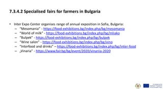 7.3.4.2 Specialised fairs for farmers in Bulgaria
• Inter Expo Center organises range of annual exposition in Sofia, Bulgaria:
– “Mesomania” - https://food-exhibitions.bg/index.php/bg/mesomania
– “World of milk” - https://food-exhibitions.bg/index.php/bg/mliako
– “Bulpek” - https://food-exhibitions.bg/index.php/bg/bulpek
– “Wine salon” - https://food-exhibitions.bg/index.php/bg/vino
– “Interfood and drinks” – https://food-exhibitions.bg/index.php/bg/inter-food
– „Vinaria” - https://www.fair.bg/bg/event/2020/vinariia-2020
 