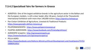 7.3.4.2 Specialised fairs for farmers in Greece
• AGROTICA: One of the largest exhibition brands in the agriculture sector in the Balkan and
the European markets, is still a clear leader after 28 years, hosted at the Thessaloniki
International Exhibition with more than 140,000 visitors https://agrotica.helexpo.gr
• Pan-Cretan Exhibition of Agriculture, Livestock & Traditional Products:
https://www.georgiki-ekthesi-mesaras.gr
• PELOPONNISOSEXPO: https://www.peloponnisosexpo.gr
• FILIATRA AGROVISION: https://www.facebook.com/FiliatraAgroVision/
• AGROEXPO Ierapetra: http://agroexpoierapetra.gr,
https://www.facebook.com/agroexpoierapetra/
• PELLA AGRO:
https://www.facebook.com/Hellenic.Ministry.of.Rural.Development.and.Food/posts/75753
5888041003/
 