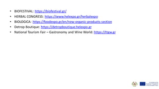 • BIOFESTIVAL: https://biofestival.gr/
• HERBAL CONGRESS: https://www.helexpo.gr/herbalexpo
• BIOLOGICA: https://foodexpo.gr/en/new-organic-products-section
• Detrop Boutique: https://detropboutique.helexpo.gr
• National Tourism Fair – Gastronomy and Wine World: https://ttgw.gr
 