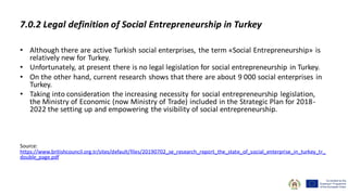 • Although there are active Turkish social enterprises, the term «Social Entrepreneurship» is
relatively new for Turkey.
• Unfortunately, at present there is no legal legislation for social entrepreneurship in Turkey.
• On the other hand, current research shows that there are about 9 000 social enterprises in
Turkey.
• Taking into consideration the increasing necessity for social entrepreneurship legislation,
the Ministry of Economic (now Ministry of Trade) included in the Strategic Plan for 2018-
2022 the setting up and empowering the visibility of social entrepreneurship.
Source:
https://www.britishcouncil.org.tr/sites/default/files/20190702_se_research_report_the_state_of_social_enterprise_in_turkey_tr_
double_page.pdf
7.0.2 Legal definition of Social Entrepreneurship in Turkey
 