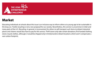 Market
Educating individuals at schools about this issue is an inclusive way to inform others at a young age to be sustainable in
the long run. Textile recycling is not a new proposal for our society. Nevertheless, this service is uncommon in Utah and
many parts of the U.S. Recycling, in general, is inconvenient for others to self-transport such items to distant industrial
places and citizens would also have to pay for this service. Thrift stores only take certain donations; first handed clothing
stores recycle clothes, although, it would be shipped only in limited and/or distant locations which won’t compensate a
vast carbon footprint.
 