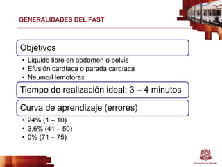 GENERALIDADES DEL FAST
Objetivos
• Liquido libre en abdomen o pelvis
• Efusión cardíaca o parada cardíaca
• Neumo/Hemotorax
Tiempo de realización ideal: 3 – 4 minutos
Curva de aprendizaje (errores)
• 24% (1 – 10)
• 3,6% (41 – 50)
• 0% (71 – 75)
 