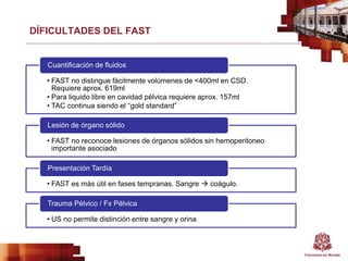 DÍFICULTADES DEL FAST
• FAST no distingue fácilmente volúmenes de <400ml en CSD.
Requiere aprox. 619ml
• Para liquido libre en cavidad pélvica requiere aprox. 157ml
• TAC continua siendo el “gold standard”
Cuantificación de fluidos
• FAST no reconoce lesiones de órganos sólidos sin hemoperitoneo
importante asociado
Lesión de órgano sólido
• FAST es más útil en fases tempranas. Sangre  coágulo.
Presentación Tardía
• US no permite distinción entre sangre y orina
Trauma Pélvico / Fx Pélvica
 