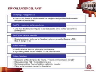 DÍFICULTADES DEL FAST
• EcoFAST no permite el reconocimiento del sangrado retroperitoneal mientras este
permanezca encapsulado
Hemorragia Retroperitoneal
• Ante duda de etiología del liquido en cavidad (ascitis, orina) realizar paracentesis
guiada por US.
FAST (+) no siempre es hemoperitoneo
• Realizar aspiración peritoneal sin lavado en quienes no pueden llevarse a TAC.
Rojo  Sangre  Cx
FAST (-) en paciente inestable
• Intestinos llenos, vesícula prominente o quiste renal.
• Signos ecográficos: Silueta redonda y doble contorno renal.
Falsos Positivos
• Realización en fase temprana del trauma.  repetir postreanimación con LEV
• Más susceptibles: TCE + lesión abdominal leve
• Menos susceptibles: Trauma hepático, esplénico y vascular.
• FN no se han asociado con peores desenlaces.
Falsos Negativos
 