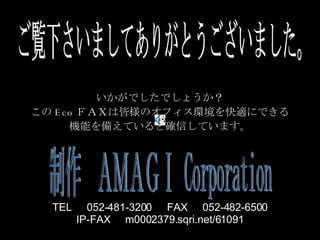 ご覧下さいましてありがとうございました。 いかがでしたでしょうか？ この Eco ＦＡＸは皆様のオフィス環境を快適にできる 機能を備えていると確信しています。 制作　ＡＭＡＧＩ Corporation TEL 　 052-481-3200 　 FAX 　 052-482-6500 IP-FAX 　 m0002379.sqri.net/61091 