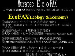 この CD は EcoFAX を知っていただくために作成いたしました。 EcoFAX (Ecology & Economy) ① 紙がエコ ( ペーパーレス送受信が可能 ) ② トナーがエコ ( ペーパーレスが可能なのでトナーが少なくてすむ ) ③ 通信料金がエコ ( 無料通信が可能 ) ④ FAX の通信スピードが超高速 ( 今お使いの FAX の最大 13.3 倍） ⑤ 同時相互通信 ( 話中のない FAX 通信が可能 ) ⑥ Internet の環境があれば無料 FAX が可能 (DDNS 方式 ) ⑦ FAX 画像が非常にきれい  ( まるでコピー並 ) ⑧ FAX 本体から簡単にメールが送れる 最後までご覧下さい Muratec ＥｃｏFAX 