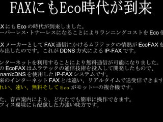 FAXにもEco時代が到来 FAX にも Eco の時代が到来しました。 ペーパーレス･トナーレスになることによりランニングコストを Eco 化。 FAX メーカーとして FAX 通信にかけるムラテックの情熱が EcoFAX を 生み出したのです。これが DDNS 方式による IP-FAX です。 インターネットを利用することにより無料通信が可能になりました。 この EcoFAX はムラテックの通信技術を投入して開発したもので、 DynamicDNS を使用した IP-FAX システムです。 従来のインターネット FAX とは違い、リアルタイムで送受信できます。 きれい 、 速い 、 無料そして Eco がモットーの複合機です。 また、音声案内により、どなたでも簡単に操作できます。 オフィス環境にも配慮した力強い味方です。 