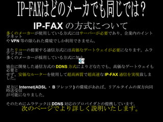 IP-FAX の方式について 多くのメーカー が使用している方式には サーバーが必要 であり、企業内のイントラネット や VPN 等の限られた環境でしか利用できません。 また リコー の提案する通信方式には 高価なゲートウェイが必要 になります。ムラテックは 多くのメーカーが採用している方式に加え、 独自に開発した通信方式の DDNS 方式 によりどなたでも、高価なゲートウェイも必要と せず、 安価なルーター を使用して 超高画質 で 超高速 な IP-FAX 通信を実現 致しました。 双方に Internet(ADSL ・ B フレッツ ) の環境があれば、リアルタイムの双方向同時送受信 が可能になりました。 そのためにムラテックは DDNS 対応のプロバイダとの提携しています。 IP-FAXはどのメーカでも同じでは？ 次のページでより詳しく説明いたします。 