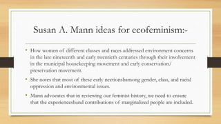 Susan A. Mann ideas for ecofeminism:-
• How women of different classes and races addressed environment concerns
in the late nineteenth and early twentieth centuries through their involvement
in the municipal housekeeping movement and early conservation/
preservation movement.
• She notes that most of these early nectionsbamong gender, class, and racial
oppression and environmental issues.
• Mann advocates that in reviewing our feminist history, we need to ensure
that the experiencesband contributions of marginalized people are included.
 