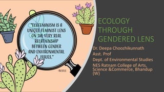 ECOLOGY
THROUGH
GENDERED LENS
Dr. Deepa Choozhikunnath
Asst. Prof
Dept. of Environmental Studies
NES Ratnam College of Arts,
Science &Commerce, Bhandup
(W)
 