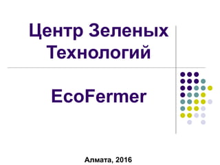 Алмата, 2016
Центр Зеленых
Технологий
EcoFermer
 