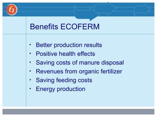 Benefits ECOFERM
• Better production results
• Positive health effects
• Saving costs of manure disposal
• Revenues from organic fertilizer
• Saving feeding costs
• Energy production
 