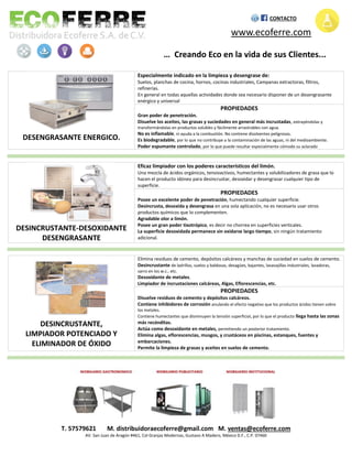 DESENGRASANTE ENERGICO.
Especialmente indicado en la limpieza y desengrase de:
Suelos, planchas de cocina, hornos, cocinas industriales, Campanas extractoras, filtros,
refinerías.
En general en todas aquellas actividades donde sea necesario disponer de un desengrasante
enérgico y universal
PROPIEDADES
Gran poder de penetración.
Disuelve los aceites, las grasas y suciedades en general más incrustadas, extrayéndolas y
transformándolas en productos solubles y fácilmente arrastrables con agua.
No es inflamable, ni ayuda a la combustión. No contiene disolventes peligrosos.
Es biodegradable, por lo que no contribuye a la contaminación de las aguas, ni del medioambiente.
Poder espumante controlado, por lo que puede resultar especialmente cómodo su aclarado
DESINCRUSTANTE-DESOXIDANTE
DESENGRASANTE
Eficaz limpiador con los poderes característicos del limón.
Una mezcla de ácidos orgánicos, tensioactivos, humectantes y solubilizadores de grasa que lo
hacen el producto idóneo para desincrustar, desoxidar y desengrasar cualquier tipo de
superficie.
PROPIEDADES
Posee un excelente poder de penetración, humectando cualquier superficie.
Desincrusta, desoxida y desengrasa en una sola aplicación, no es necesario usar otros
productos químicos que lo complementen.
Agradable olor a limón.
Posee un gran poder tixotrópico, es decir no chorrea en superficies verticales.
La superficie desoxidada permanece sin oxidarse largo tiempo, sin ningún tratamiento
adicional.
DESINCRUSTANTE,
LIMPIADOR POTENCIADO Y
ELIMINADOR DE ÓXIDO
Elimina residuos de cemento, depósitos calcáreos y manchas de suciedad en suelos de cemento.
Desincrustante de ladrillos, suelos y baldosas, desagües, bajantes, lavavajillas industriales, lavadoras,
sarro en los w.c., etc.
Desoxidante de metales.
Limpiador de incrustaciones calcáreas, Algas, Eflorescencias, etc.
PROPIEDADES
Disuelve residuos de cemento y depósitos calcáreos.
Contiene inhibidores de corrosión anulando el efecto negativo que los productos ácidos tienen sobre
los metales.
Contiene humectantes que disminuyen la tensión superficial, por lo que el producto llega hasta las zonas
más recónditas.
Actúa como desoxidante en metales, permitiendo un posterior tratamiento.
Elimina algas, eflorescencias, musgos, y crustáceos en piscinas, estanques, fuentes y
embarcaciones.
Permite la limpieza de grasas y aceites en suelos de cemento.
T. 57579621 M. distribuidoraecoferre@gmail.com M. ventas@ecoferre.com
AV. San Juan de Aragón #461, Col Granjas Modernas, Gustavo A Madero, México D.F., C.P. 07460
CONTACTO
www.ecoferre.com
… Creando Eco en la vida de sus Clientes...
 