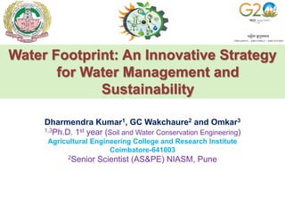 Water Footprint: An Innovative Strategy
for Water Management and
Sustainability
Dharmendra Kumar1, GC Wakchaure2 and Omkar3
1,3Ph.D. 1st year (Soil and Water Conservation Engineering)
Agricultural Engineering College and Research Institute
Coimbatore-641003
2Senior Scientist (AS&PE) NIASM, Pune
 