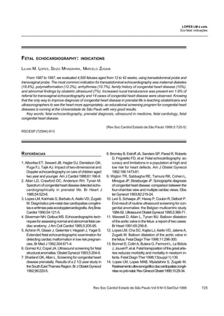 Rev Soc Cardiol Estado de São Paulo Vol 9 No
5 Set/Out 1999 725
FETAL ECHOCARDIOGRAPHY: INDICATIONS
LILIAN M. LOPES, SEIZO MYIADAHIRA, MARCELO ZUGAIB
From 1987 to 1997, we evaluated 4,500 fetuses aged from 12 to 42 weeks, using transabdominal probe and
transvaginal probe. The most common indication for transabdominal echocardiography was maternal diabetes
(18.6%), polymalformation (12.2%), arrhythmias (10.7%), family history of congenital heart disease (10%),
and abnormal findings by obstetric ultrasound (7%). Increased nucal translucence was present em 1.9% of
referral for transvaginal echocardiography and 14 cases of congenital heart disease were observed. Knowing
that the only way to improve diagnosis of congenital heart disease in prenatal life is teaching obstetricians and
ultrasonographers to see the heart more appropriately, an educational screening program for congenital heart
diseases is running at the Universidade de São Paulo with very good results.
Key words: fetal echocardiography, prenatal diagnosis, ultrasound in medicine, fetal cardiology, fetal
congenital heart disease.
(Rev Soc Cardiol Estado de São Paulo 1999;5:720-5)
RSCESP (72594)-913
LOPES LM e cols.
Eco fetal: indicações
REFERÊNCIAS
1. Alborilas ET, Seward JB, Hagler DJ, Danielson GK,
Puga FJ, Tajik AJ. Impact of two-dimensional and
Dopplerechocardiographyoncareofchildrenaged
two year and younger. Am J Cardiol 1988;61:166-9.
2. Allan LD, Crawford DC, Anderson RH, Tynan M.
Spectrumofcongenitalheartdiseasedetectedecho-
cardiographically in prenatal life. Br Heart J
1985;54:523-6.
3. Lopes LM, Kahhale S, Barbato A, Aiello VD, Zugaib
M.Diagnósticopré-nataldascardiopatiascongêni-
tasearritmiaspelaecodopplercardiografia.ArqBras
Cardiol 1990;54:121-5.
4. Silverman NH, Golbus MS. Echocardiographic tech-
niquesforassessingnormalandabnormalfetalcar-
diac anatomy. J Am Coll Cardiol 1985;5:205-95.
5. Achiron R, Glaser J, Gelernter I, Hegesh J, Yagel S.
Extended fetal echocardiographic examination for
detectingcardiacmalformationinlowriskpregnan-
cies. Br Med J 1992;304:671-4.
6. Gomez KJ, Copel JA. Ultrasound screening for fetal
structuralanomalies.ObstetGynecol1993;5:204-9.
7. Sharland GK, Allan L. Screening for congenital heart
disease prenatally. Results of a 2 1/2-year study in
theSouthEastThamesRegion.BrJObstetGynecol
1992;99:220-5.
8.BromleyB,EstroffJA,SandersSP,ParadR,Roberts
D, Frigoletto FD, et al. Fetal echocardiography: ac-
curacy and limitations in a population at high and
low risk for heart defects. Am J Obstet Gynecol
1992;166:1473-81.
9. Wigton TR, Sabbagha RE, Tamura RK, Cohen L,
MinogueJP,StrasburgerJF.Sonographicdiagnosis
ofcongenitalheartdisease:comparisonbetweenthe
four-chamber view and multiple cardiac views. Obs-
tet Gynecol 1993;82:219-24.
10. Levi S, Schaaps JP, Havay P, Coulon R, Defoort P.
End-result of routine ultrasound screening for con-
genital anomalies: the Belgian multicentric study
1984-92.UltrasoundObstetGynecol1995;5:366-71.
11. Maxwell D, Allan L, Tynan MJ. Balloon dilatation
oftheaorticvalveinthefetus:areportoftwocases.
Br Heart 1991;65:256-8.
12. Lopes LM, Cha SC, Kajita LJ, Aiello VD, Jatene A,
Zugaib M. Balloon dilatation of the aortic valve in
thefetus.FetalDiagnTher1996;11:296-300.
13. Bonnet D, Coltri A, Butera G, Fermont L, Le Bidois
J,JouvetP,etal.Fetaltranspositionofthegreatarte-
ries reduces morbidity and mortality in newborn in-
fants.FetalDiagnTher1998;13(suppl1):139.
14. Lopes LM, Lopes MAB, Myiadahira S, Zugaib M.
Rastreamentoultra-sonográficodascardiopatiascongê-
nitasnopré-natal.RevGinecolObstet1999;10:29-34.
 