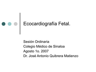 Ecocardiografía Fetal. Sesión Ordinaria  Colegio Médico de Sinaloa Agosto 1o. 2007 Dr. José Antonio Quibrera Matienzo 