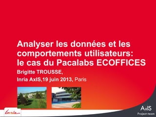 Brigitte TROUSSE,
Inria AxIS,19 juin 2013, Paris
Analyser les données et les
comportements utilisateurs:
le cas du Pacalabs ECOFFICES
 
