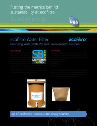 Putting the metrics behind
sustainability at ecofiltro.
ecofiltro Water Filter
Delivering Water with Minimal Environmental Footprint
The Challenge
Guatemala-based start-up ecofiltro
developed a simple water filter
that provides clean drinking water.
For placing first at the Sustainable
Brands Innovation Open (SBIO)
competition, held at the Sustainable
Brands ’12 Conference (San Diego, CA) in June 2012, ecofiltro
was offered the services of PRé North America to conduct a life
cycle assessment (LCA) of its product, as well as a comparison
to two alternative methods of water purification.
The Products
Three water purification systems were analyzed and compared,
based on the water consumption of a typical Guatemalan family
in one year (2,920 liters of potable water). The systems studied
include delivery of water via:
• An ecofiltro water filter
• Bottled water
• Boiled water
The scope of the study is “cradle to delivery,” which includes
raw material extraction through delivery to the consumer. The
analysis for all three methods includes raw material extraction,
manufacturing, and distribution to the consumer.
All of ecofiltro’s materials are locally sourced
Clay
Activated Carbon
 