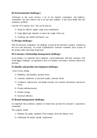 B) Environmental challenges:
Production in this sector involves a lot of raw material consumption and pollution.
Automobiles also face criticism due to air and noise pollution. It also poses health risks like
respiratory problems.
Curb the CO2 emission level. This can be done by:
1) Going for efficient engines using power optimization
2) Using lightweight materials to reduce the weight of the cars
3) Venturing into Hybrid and Electric cars
C) Design challenge:
With the increased competition, the challenge to keep up the innovation quotient, considering
the cost is also increasing. As a result of globalization customers sometimes focus on price of
the product rather than being brand loyal.
D) Customer relationship management challenge:
In any business it is important that it maintains a good relationship with their customers. One
of the biggest challenges an organization faces is to maintain and analyse customer interactions
and data.
E) Quality and product development challenge:
Areas to focus include:
1) Reliability and durability (product focus)
2) Customer satisfaction in perceived quality (customer focus)
3) Continuous improvement and Quality-oriented new products (production and process
focus).
4) Product individualization
5) Product strategy
6) Increased efficiency
F) Brand management challenge:
It is important that an industry maintain its brand value and meet the consumer’s expectations
consistently.
The company should:
1) Maintain the quality standards of the company above the industry level.
2) Understand the market specific requirements.
 