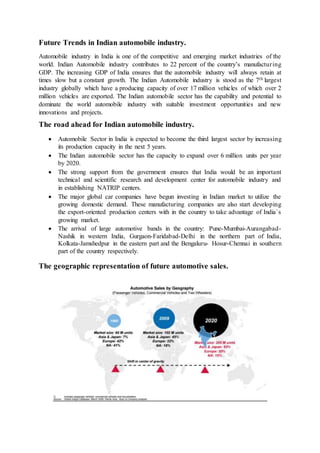 Future Trends in Indian automobile industry.
Automobile industry in India is one of the competitive and emerging market industries of the
world. Indian Automobile industry contributes to 22 percent of the country’s manufacturing
GDP. The increasing GDP of India ensures that the automobile industry will always retain at
times slow but a constant growth. The Indian Automobile industry is stood as the 7th largest
industry globally which have a producing capacity of over 17 million vehicles of which over 2
million vehicles are exported. The Indian automobile sector has the capability and potential to
dominate the world automobile industry with suitable investment opportunities and new
innovations and projects.
The road ahead for Indian automobile industry.
 Automobile Sector in India is expected to become the third largest sector by increasing
its production capacity in the next 5 years.
 The Indian automobile sector has the capacity to expand over 6 million units per year
by 2020.
 The strong support from the government ensures that India would be an important
technical and scientific research and development center for automobile industry and
in establishing NATRIP centers.
 The major global car companies have begun investing in Indian market to utilize the
growing domestic demand. These manufacturing companies are also start developing
the export-oriented production centers with in the country to take advantage of India`s
growing market.
 The arrival of large automotive bands in the country: Pune-Mumbai-Aurangabad-
Nashik in western India, Gurgaon-Faridabad-Delhi in the northern part of India,
Kolkata-Jamshedpur in the eastern part and the Bengaluru- Hosur-Chennai in southern
part of the country respectively.
The geographic representation of future automotive sales.
 
