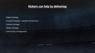 Kickers can help by delivering:
- Digital	strategy
- Creative	strategy	+	samples	of	execution	
- Content	strategy
- Media	Strategy
- Community	management
 