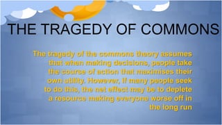 THE TRAGEDY OF COMMONS
The tragedy of the commons theory assumes
that when making decisions, people take
the course of action that maximises their
own utility. However, if many people seek
to do this, the net effect may be to deplete
a resource making everyone worse off in
the long run
 