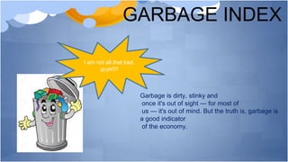 GARBAGE INDEX
I am not all that bad,
guys!!!!
Garbage is dirty, stinky and
once it's out of sight — for most of
us — it's out of mind. But the truth is, garbage is
a good indicator
of the economy.
 