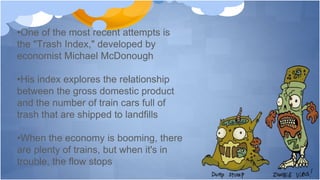 •One of the most recent attempts is
the "Trash Index," developed by
economist Michael McDonough
•His index explores the relationship
between the gross domestic product
and the number of train cars full of
trash that are shipped to landfills
•When the economy is booming, there
are plenty of trains, but when it's in
trouble, the flow stops
 